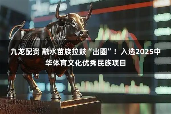 九龙配资 融水苗族拉鼓“出圈”！入选2025中华体育文化优秀民族项目