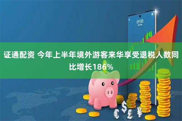 证通配资 今年上半年境外游客来华享受退税人数同比增长186%