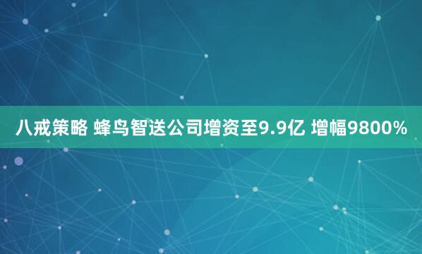 八戒策略 蜂鸟智送公司增资至9.9亿 增幅9800%