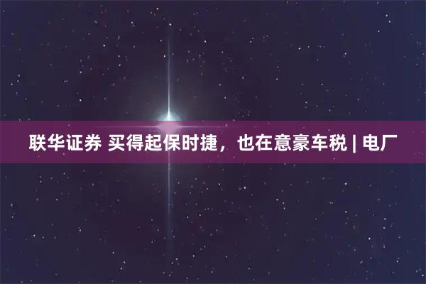 联华证券 买得起保时捷，也在意豪车税 | 电厂
