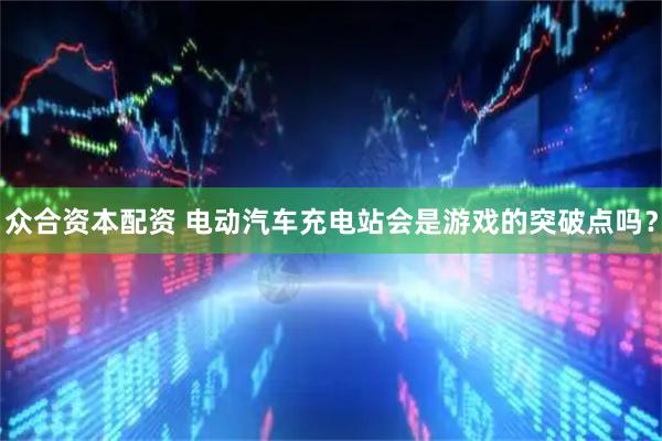 众合资本配资 电动汽车充电站会是游戏的突破点吗？