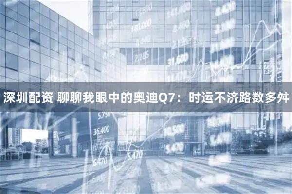 深圳配资 聊聊我眼中的奥迪Q7：时运不济路数多舛
