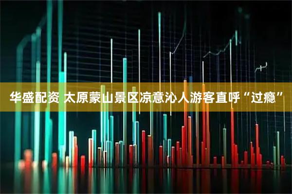 华盛配资 太原蒙山景区凉意沁人游客直呼“过瘾”