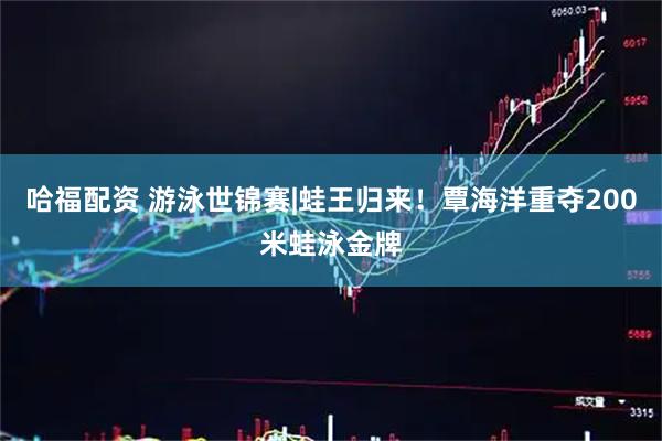 哈福配资 游泳世锦赛|蛙王归来！覃海洋重夺200米蛙泳金牌