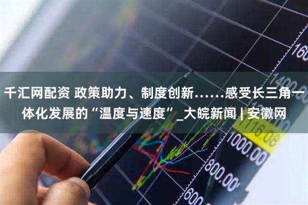 千汇网配资 政策助力、制度创新……感受长三角一体化发展的“温度与速度”_大皖新闻 | 安徽网