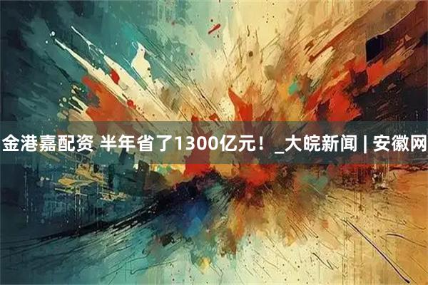 金港嘉配资 半年省了1300亿元！_大皖新闻 | 安徽网