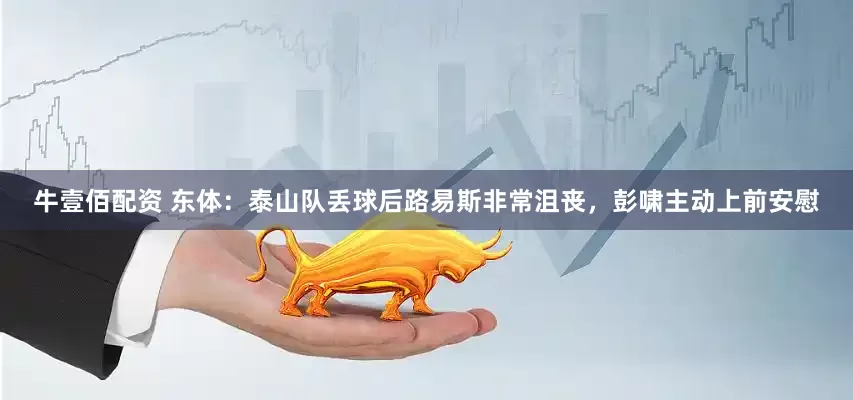 牛壹佰配资 东体：泰山队丢球后路易斯非常沮丧，彭啸主动上前安慰