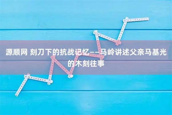 源顺网 刻刀下的抗战记忆——马岭讲述父亲马基光的木刻往事