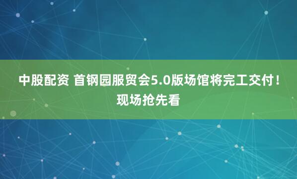 中股配资 首钢园服贸会5.0版场馆将完工交付！现场抢先看