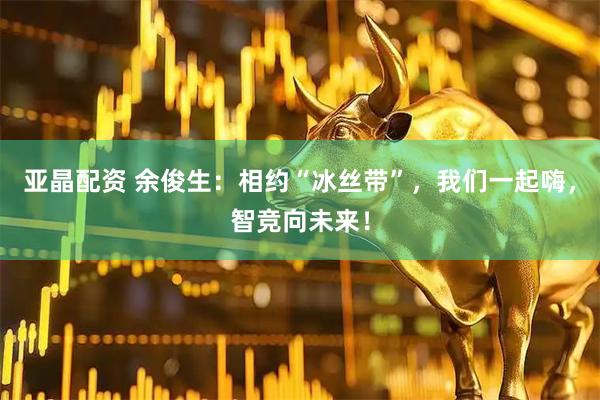 亚晶配资 余俊生：相约“冰丝带”，我们一起嗨，智竞向未来！