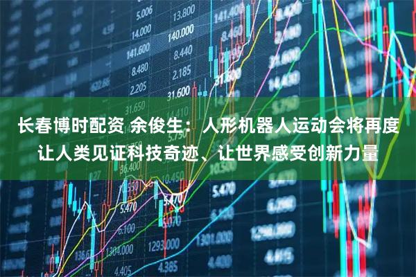 长春博时配资 余俊生：人形机器人运动会将再度让人类见证科技奇迹、让世界感受创新力量