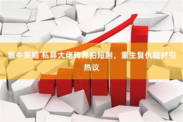 甄牛策略 私募大佬跨界拍短剧，重生复仇题材引热议