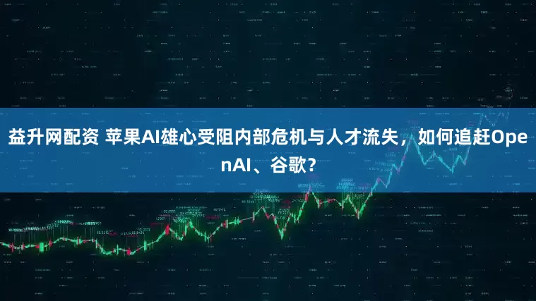 益升网配资 苹果AI雄心受阻内部危机与人才流失，如何追赶OpenAI、谷歌？