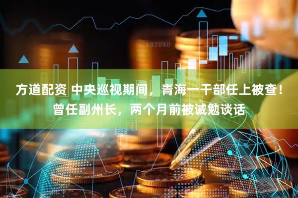 方道配资 中央巡视期间，青海一干部任上被查！曾任副州长，两个月前被诫勉谈话
