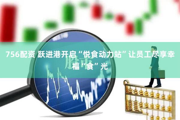 756配资 跃进港开启“悦食动力站”让员工尽享幸福“食”光