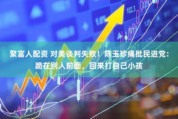 聚富人配资 对美谈判失败！陈玉珍痛批民进党：跪在别人前面，回来打自己小孩