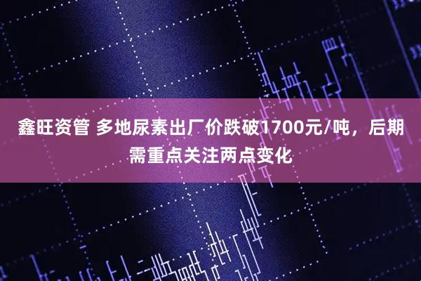 鑫旺资管 多地尿素出厂价跌破1700元/吨，后期需重点关注两点变化