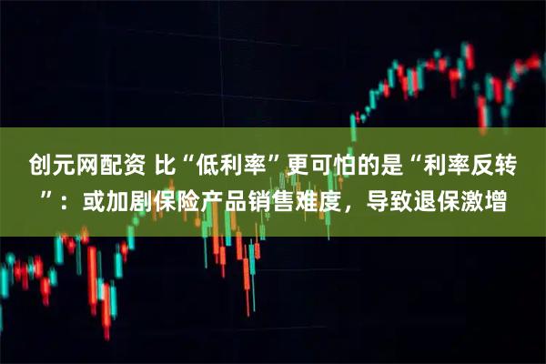 创元网配资 比“低利率”更可怕的是“利率反转”：或加剧保险产品销售难度，导致退保激增