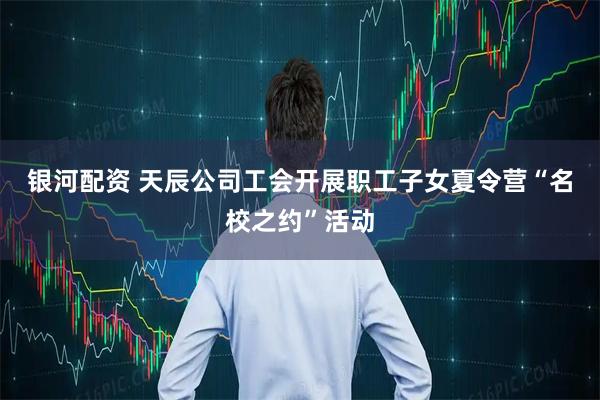 银河配资 天辰公司工会开展职工子女夏令营“名校之约”活动