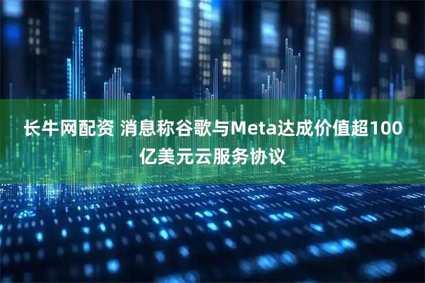 长牛网配资 消息称谷歌与Meta达成价值超100亿美元云服务协议