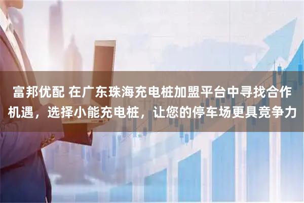 富邦优配 在广东珠海充电桩加盟平台中寻找合作机遇，选择小能充电桩，让您的停车场更具竞争力