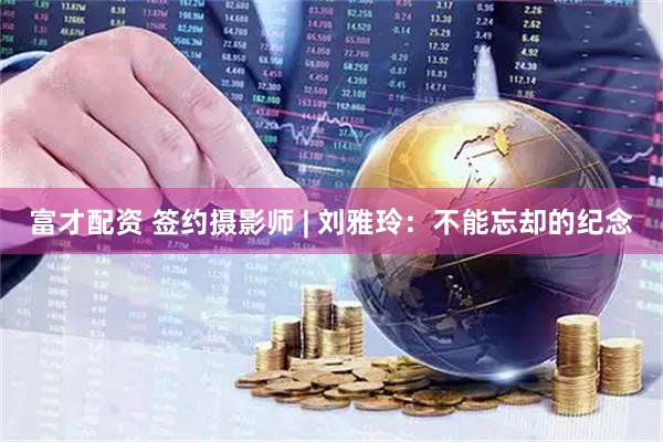 富才配资 签约摄影师 | 刘雅玲：不能忘却的纪念