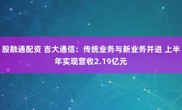 股融通配资 吉大通信：传统业务与新业务并进 上半年实现营收2.19亿元