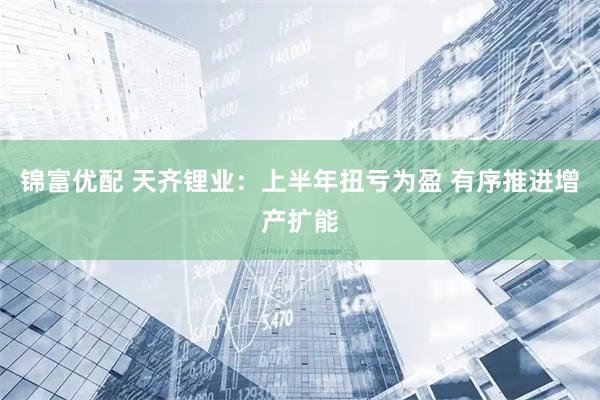 锦富优配 天齐锂业：上半年扭亏为盈 有序推进增产扩能