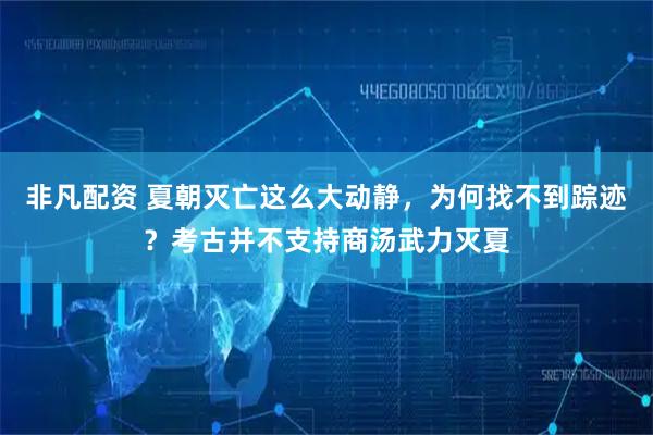 非凡配资 夏朝灭亡这么大动静，为何找不到踪迹？考古并不支持商汤武力灭夏