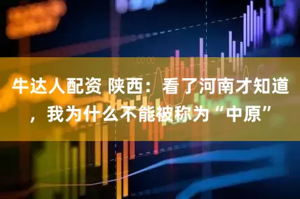 牛达人配资 陕西：看了河南才知道，我为什么不能被称为“中原”