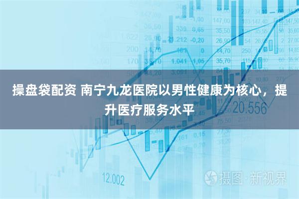 操盘袋配资 南宁九龙医院以男性健康为核心，提升医疗服务水平