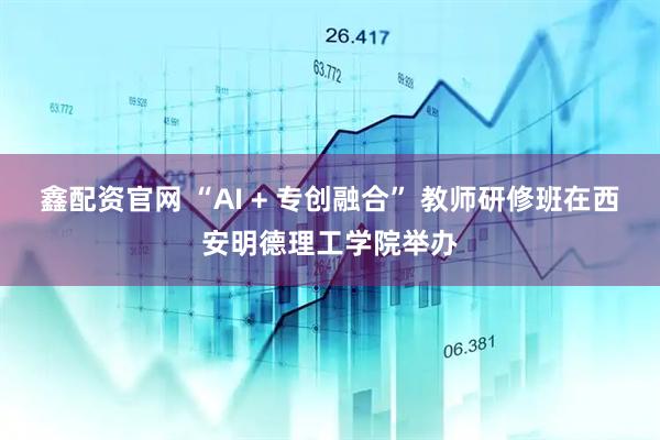 鑫配资官网 “AI + 专创融合” 教师研修班在西安明德理工学院举办