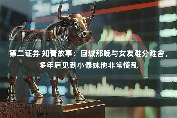 第二证券 知青故事：回城那晚与女友难分难舍，多年后见到小傣妹他非常慌乱