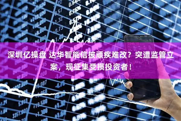 深圳亿操盘 达华智能信披顽疾难改？突遭监管立案，现征集受损投资者！