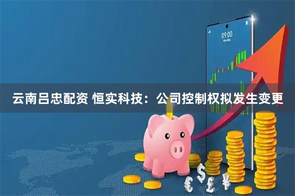 云南吕忠配资 恒实科技：公司控制权拟发生变更