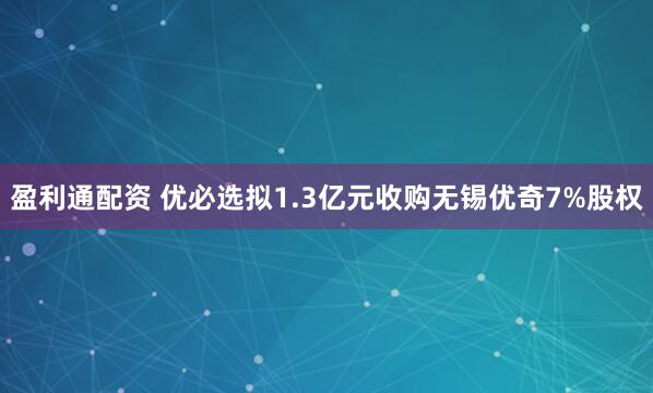 盈利通配资 优必选拟1.3亿元收购无锡优奇7%股权