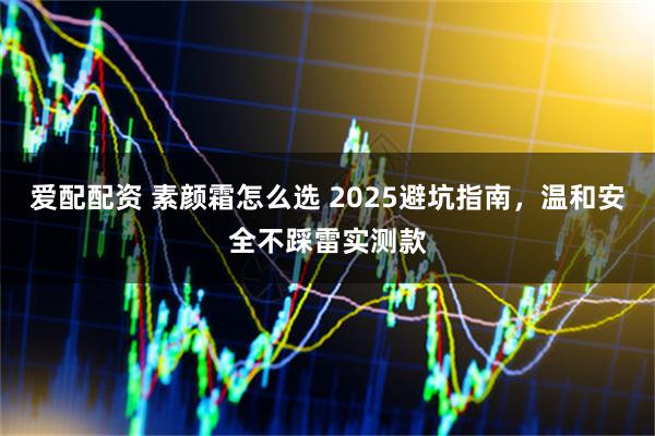 爱配配资 素颜霜怎么选 2025避坑指南,温和安全不踩雷实测款