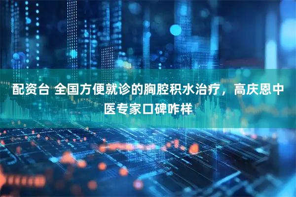 配资台 全国方便就诊的胸腔积水治疗,高庆恩中医专家口碑咋样