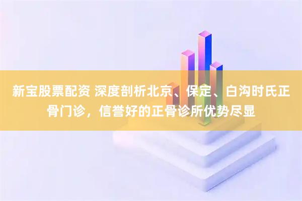 新宝股票配资 深度剖析北京、保定、白沟时氏正骨门诊,信誉好的正骨诊所优势尽显