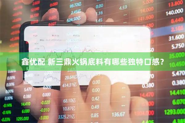 鑫优配 新三鼎火锅底料有哪些独特口感？