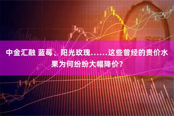 中金汇融 蓝莓、阳光玫瑰……这些曾经的贵价水果为何纷纷大幅降价?
