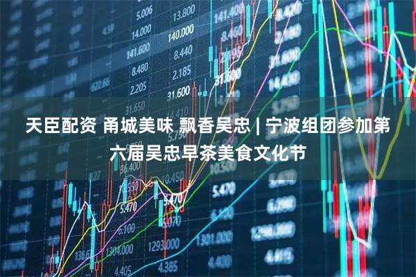 天臣配资 甬城美味 飘香吴忠 | 宁波组团参加第六届吴忠早茶美食文化节