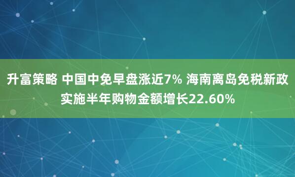 升富策略 中国中免早盘涨近7% 海南离岛免税新政实施半年购物金额增长22.60%