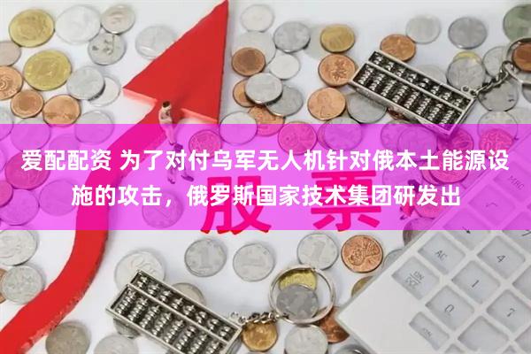 爱配配资 为了对付乌军无人机针对俄本土能源设施的攻击，俄罗斯国家技术集团研发出